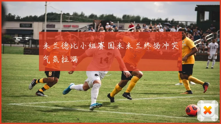 米兰德比小组赛国米米兰终场冲突气氛拉满