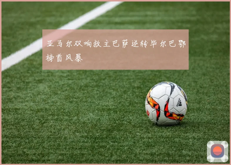 亚马尔双响救主巴萨逆转毕尔巴鄂榜首风暴