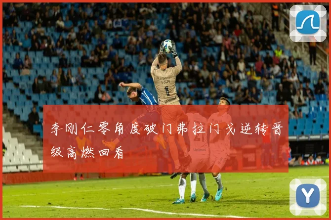 李刚仁零角度破门弗拉门戈逆转晋级高燃回看