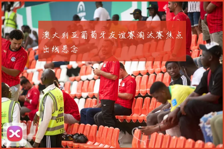 澳大利亚葡萄牙友谊赛淘汰赛焦点出线悬念