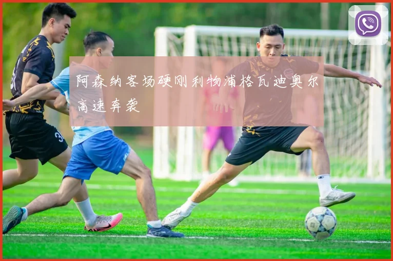 阿森纳客场硬刚利物浦格瓦迪奥尔高速奔袭