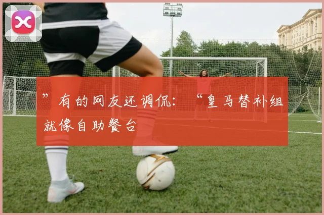”有的网友还调侃:“皇马替补组就像自助餐台