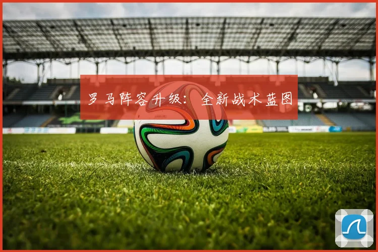 罗马阵容升级：全新战术蓝图