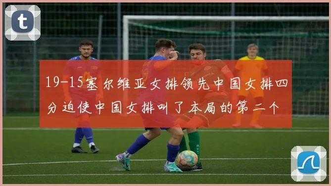 19-15塞尔维亚女排领先中国女排四分迫使中国女排叫了本局的第二个暂停