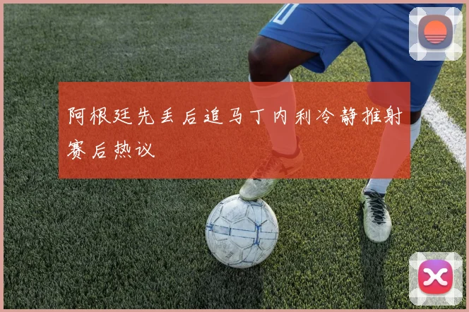 阿根廷先丢后追马丁内利冷静推射赛后热议