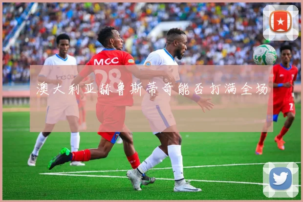 澳大利亚赫鲁斯蒂奇能否打满全场