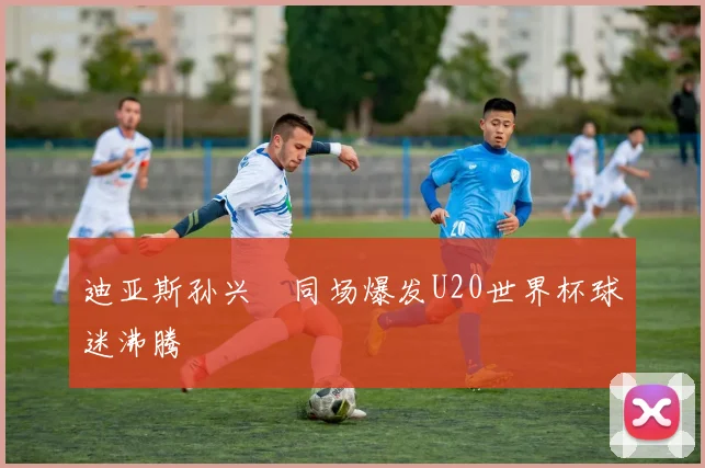迪亚斯孙兴慜同场爆发U20世界杯球迷沸腾