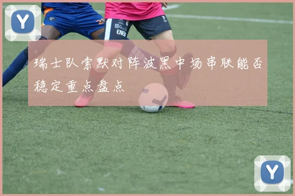 瑞士队索默对阵波黑中场串联能否稳定重点盘点
