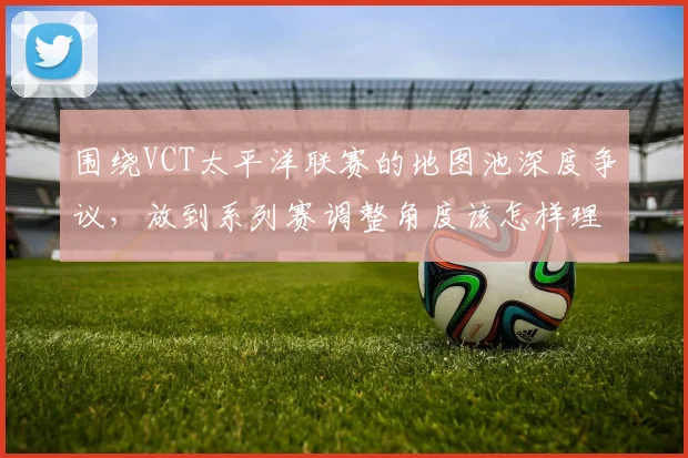 围绕VCT太平洋联赛的地图池深度争议，放到系列赛调整角度该怎样理解