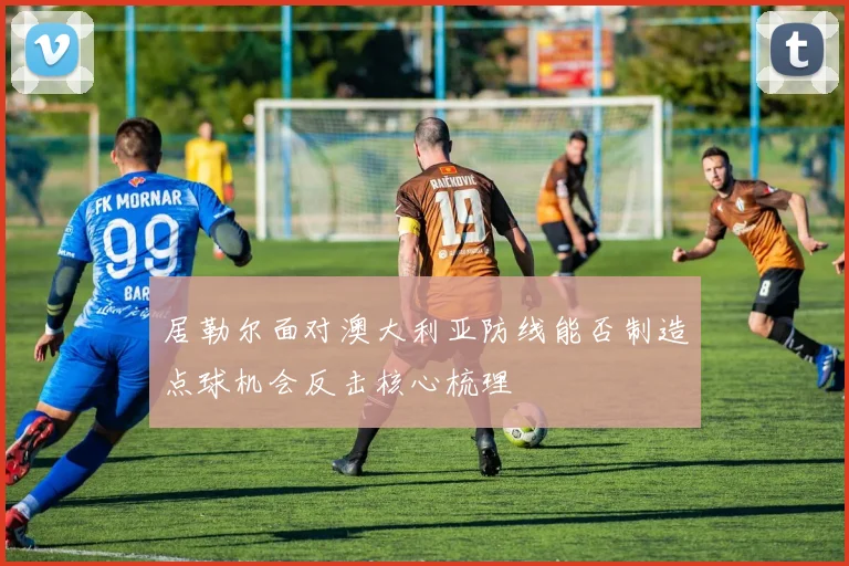 居勒尔面对澳大利亚防线能否制造点球机会反击核心梳理