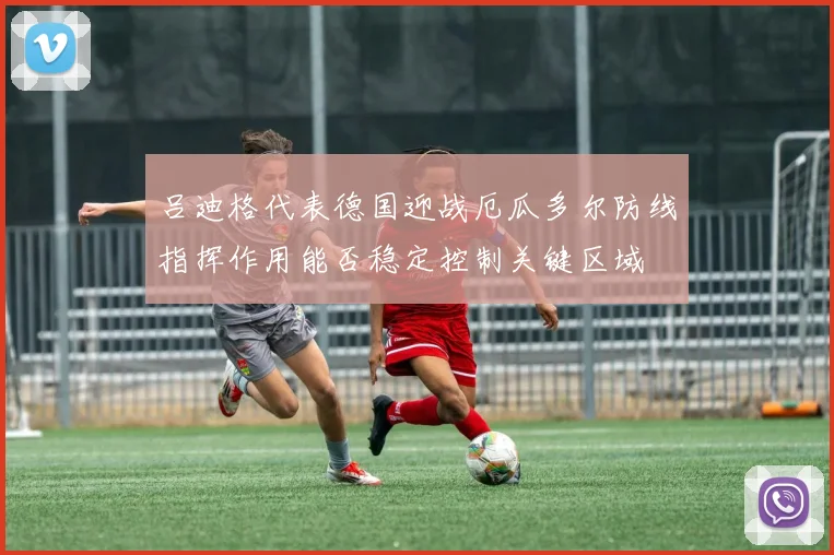 吕迪格代表德国迎战厄瓜多尔防线指挥作用能否稳定控制关键区域