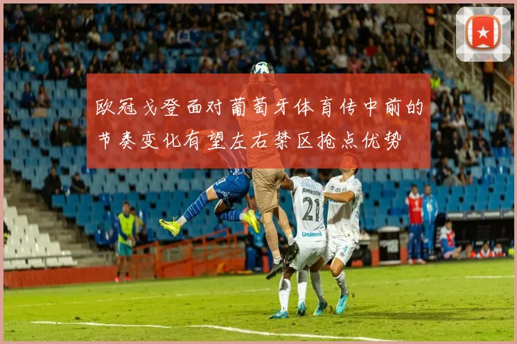 欧冠戈登面对葡萄牙体育传中前的节奏变化有望左右禁区抢点优势