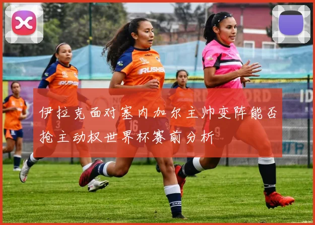 伊拉克面对塞内加尔主帅变阵能否抢主动权世界杯赛前分析
