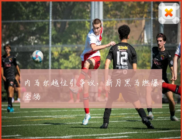内马尔越位引争议,新月黑马燃爆全场