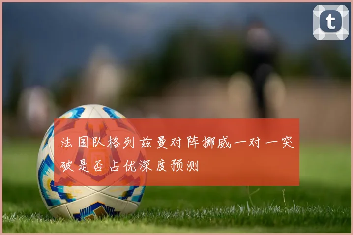 法国队格列兹曼对阵挪威一对一突破是否占优深度预测