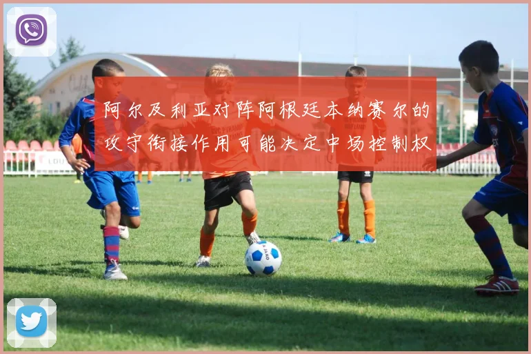 阿尔及利亚对阵阿根廷本纳赛尔的攻守衔接作用可能决定中场控制权