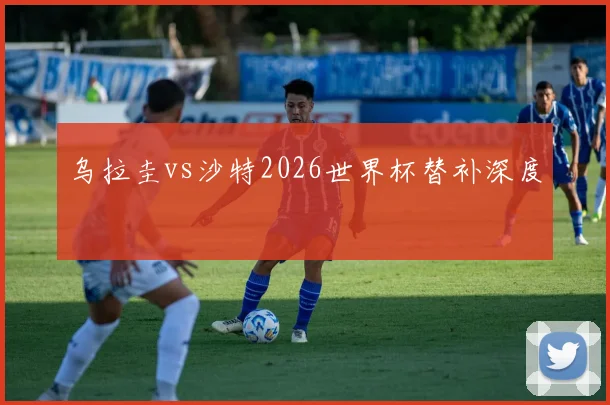 乌拉圭vs沙特2026世界杯替补深度