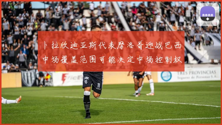 卜拉欣迪亚斯代表摩洛哥迎战巴西中场覆盖范围可能决定中场控制权