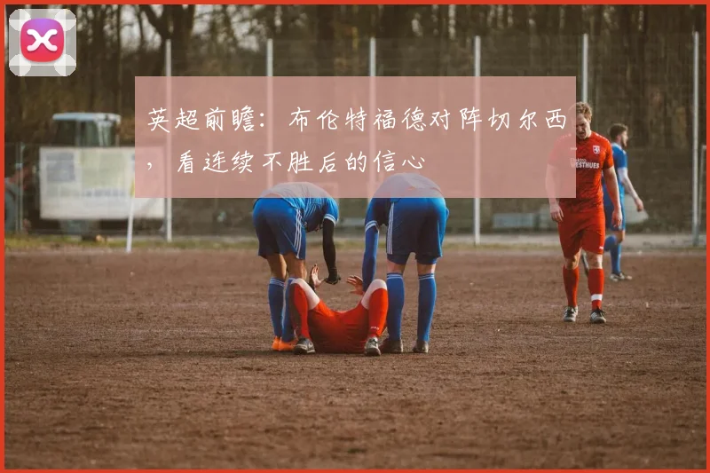 英超前瞻：布伦特福德对阵切尔西，看连续不胜后的信心