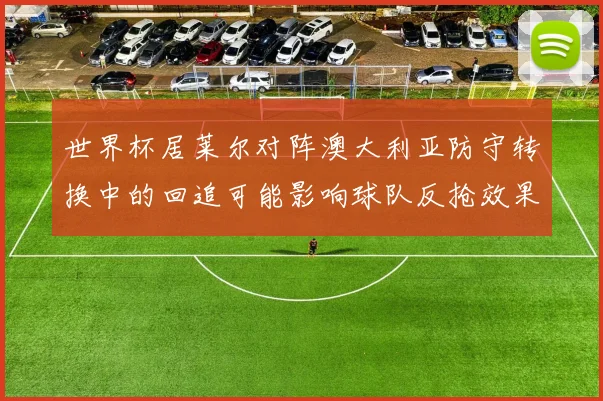 世界杯居莱尔对阵澳大利亚防守转换中的回追可能影响球队反抢效果