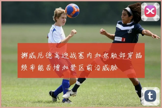 挪威厄德高迎战塞内加尔肋部穿插频率能否增加禁区前沿威胁