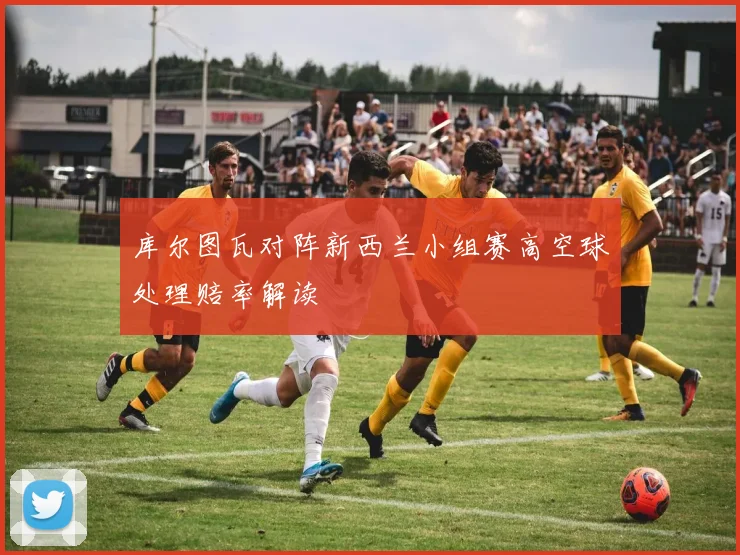 库尔图瓦对阵新西兰小组赛高空球处理赔率解读