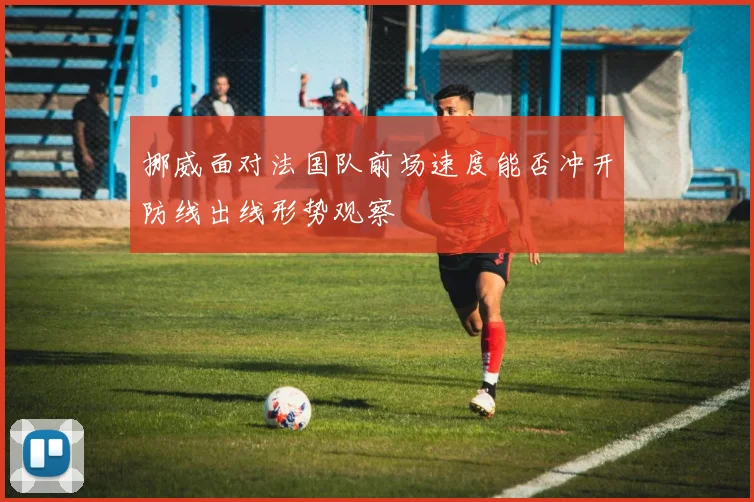 挪威面对法国队前场速度能否冲开防线出线形势观察