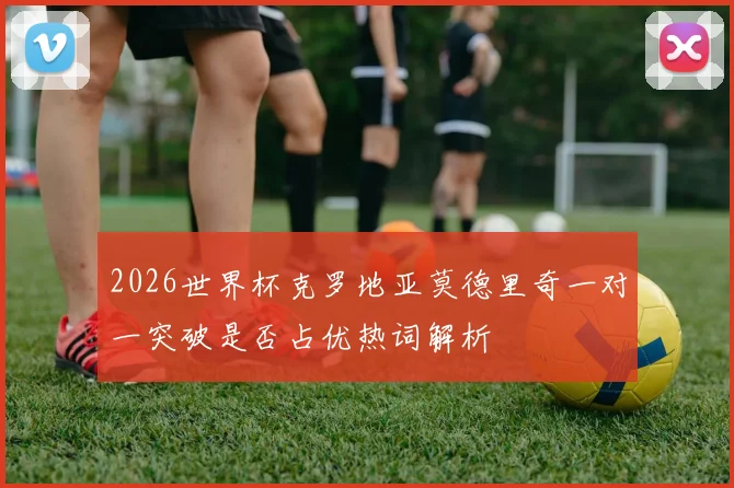 2026世界杯克罗地亚莫德里奇一对一突破是否占优热词解析