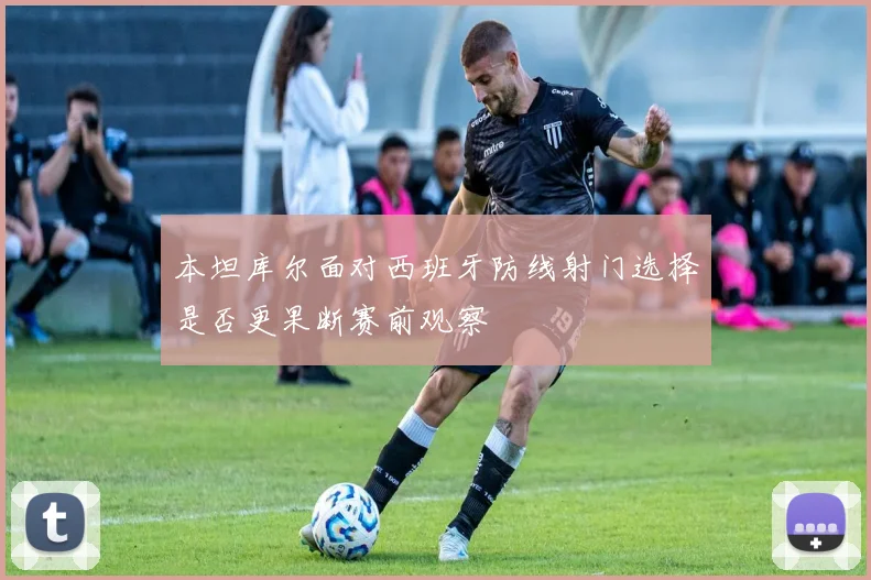 本坦库尔面对西班牙防线射门选择是否更果断赛前观察