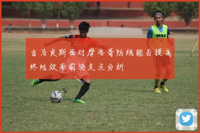吉马良斯面对摩洛哥防线能否提高终结效率前场支点分析