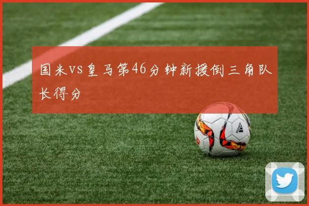 国米vs皇马第46分钟新援倒三角队长得分
