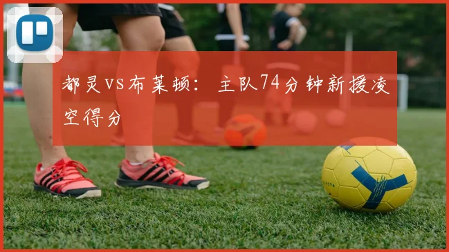 都灵vs布莱顿：主队74分钟新援凌空得分